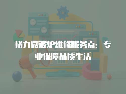 格力微波爐維修服務點：專業保障品質生活