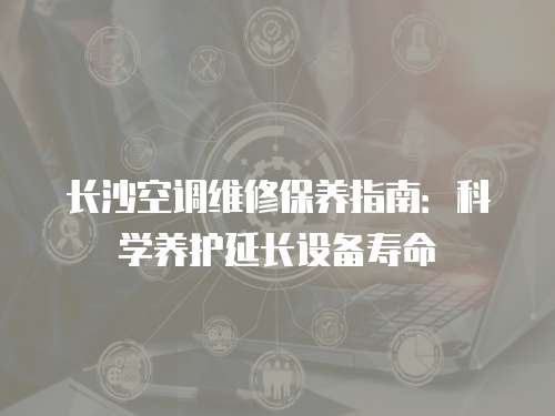長沙空調維修保養指南：科學養護延長設備壽命