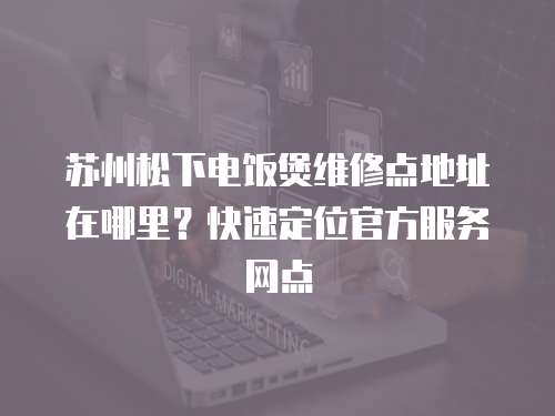 蘇州松下電飯煲維修點地址在哪里？快速定位官方服務網點