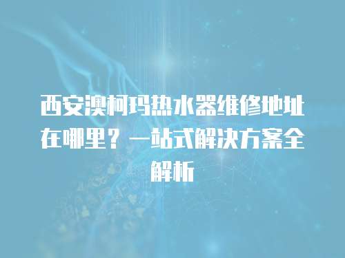 西安澳柯瑪熱水器維修地址在哪里？一站式解決方案全解析