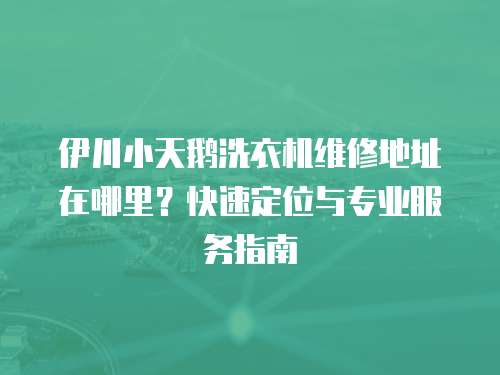 伊川小天鵝洗衣機維修地址在哪里？快速定位與專業服務指南