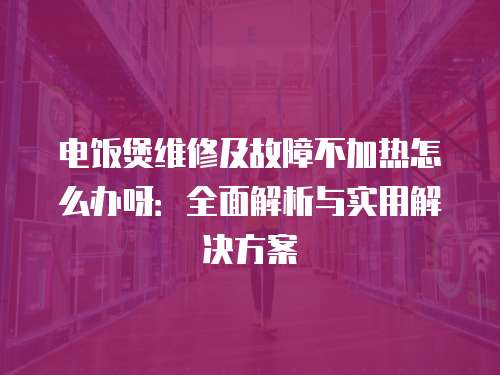 電飯煲維修及故障不加熱怎么辦呀：全面解析與實用解決方案