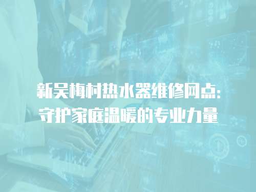 新吳梅村熱水器維修網點：守護家庭溫暖的專業力量