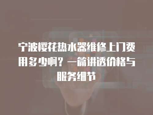 寧波櫻花熱水器維修上門費用多少?。恳黄v透價格與服務(wù)細節(jié)