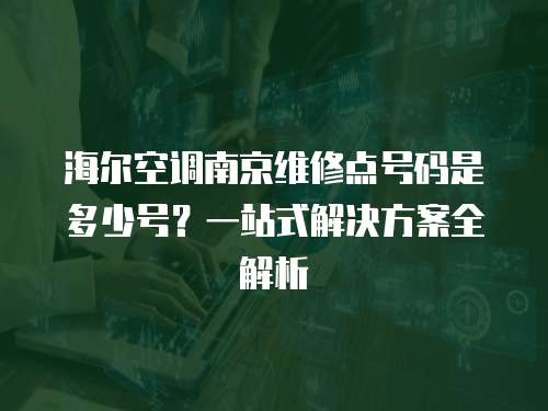 海爾空調南京維修點號碼是多少號？一站式解決方案全解析