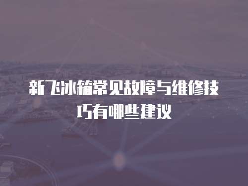 新飛冰箱常見故障與維修技巧有哪些建議