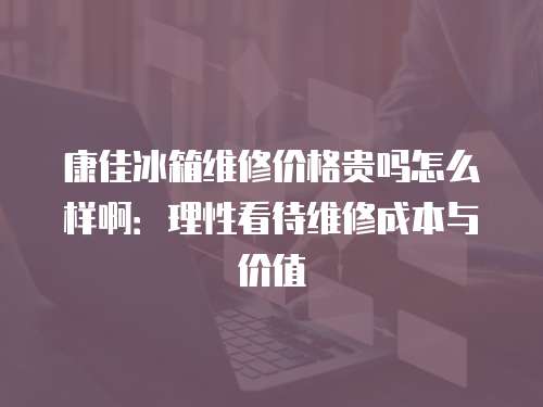 康佳冰箱維修價格貴嗎怎么樣啊：理性看待維修成本與價值