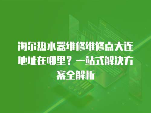 海爾熱水器維修維修點大連地址在哪里？一站式解決方案全解析