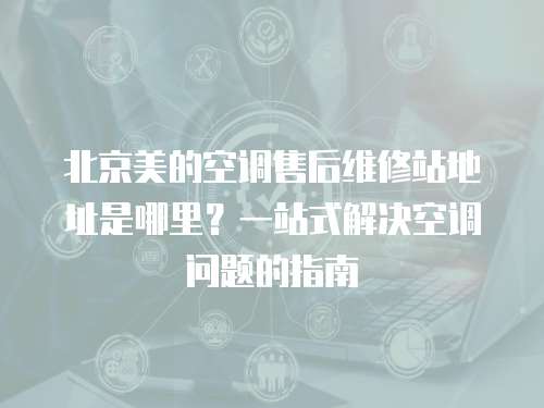 北京美的空調售后維修站地址是哪里？一站式解決空調問題的指南
