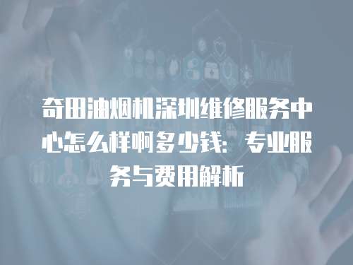 奇田油煙機深圳維修服務中心怎么樣啊多少錢：專業服務與費用解析