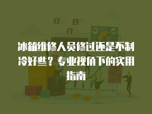 冰箱維修人員修過還是不制冷好些？專業(yè)視角下的實(shí)用指南