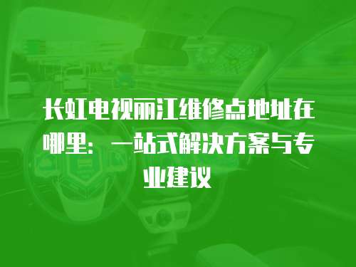 長虹電視麗江維修點地址在哪里：一站式解決方案與專業建議