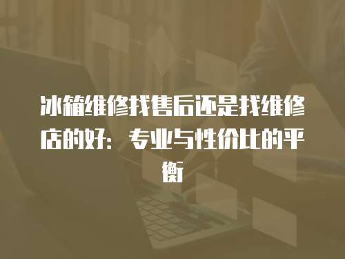 冰箱維修找售后還是找維修店的好：專業(yè)與性價(jià)比的平衡