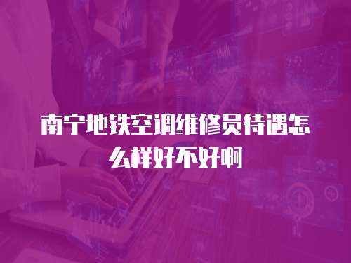 南寧地鐵空調維修員待遇怎么樣好不好啊