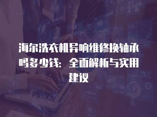 海爾洗衣機異響維修換軸承嗎多少錢：全面解析與實用建議