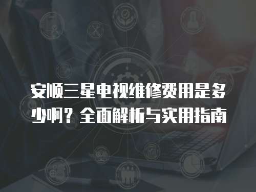 安順三星電視維修費用是多少啊？全面解析與實用指南