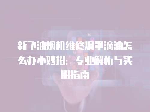 新飛油煙機維修煙罩滴油怎么辦小妙招：專業解析與實用指南