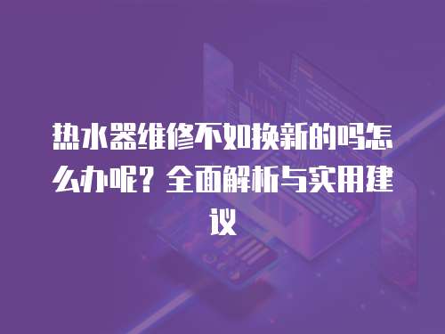 熱水器維修不如換新的嗎怎么辦呢？全面解析與實用建議