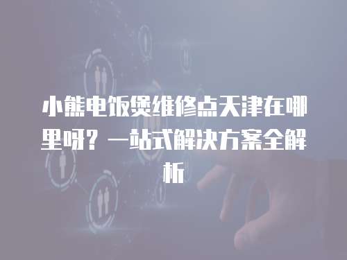 小熊電飯煲維修點(diǎn)天津在哪里呀？一站式解決方案全解析