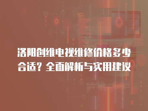 洛陽創維電視維修價格多少合適？全面解析與實用建議
