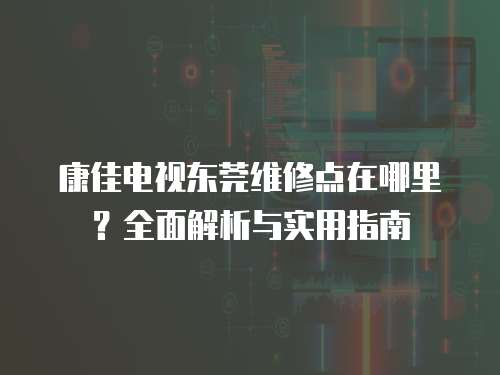 康佳電視東莞維修點在哪里？全面解析與實用指南