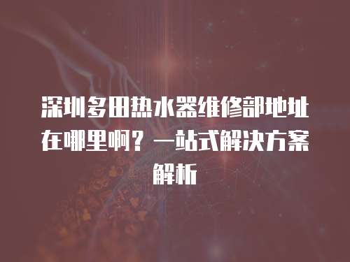 深圳多田熱水器維修部地址在哪里啊？一站式解決方案解析
