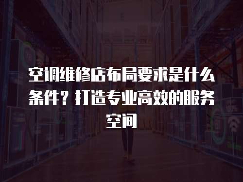 空調維修店布局要求是什么條件？打造專業高效的服務空間