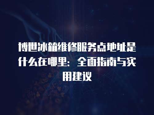 博世冰箱維修服務(wù)點(diǎn)地址是什么在哪里：全面指南與實(shí)用建議