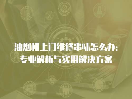 油煙機(jī)上門維修串味怎么辦：專業(yè)解析與實(shí)用解決方案