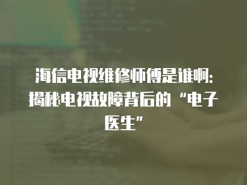 海信電視維修師傅是誰啊：揭秘電視故障背后的“電子醫生”