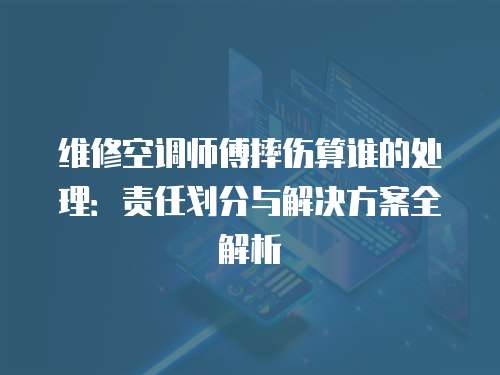 維修空調師傅摔傷算誰的處理：責任劃分與解決方案全解析