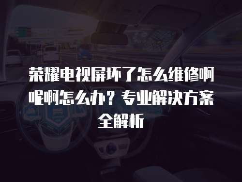 榮耀電視屏壞了怎么維修啊呢啊怎么辦？專業解決方案全解析
