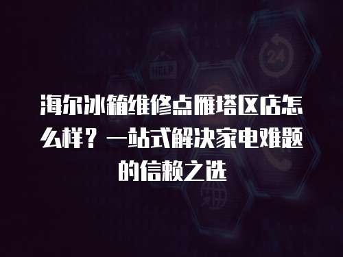 海爾冰箱維修點雁塔區店怎么樣？一站式解決家電難題的信賴之選