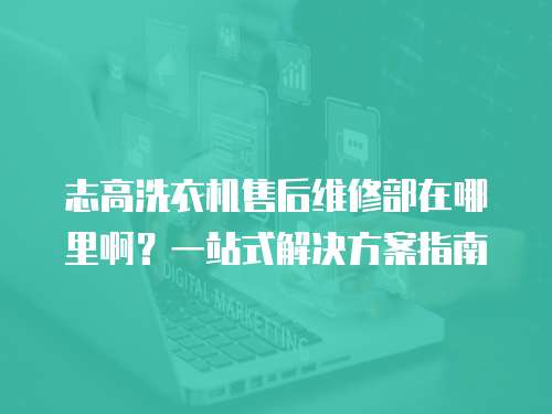 志高洗衣機售后維修部在哪里啊？一站式解決方案指南