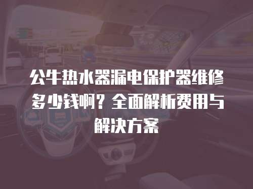 公牛熱水器漏電保護器維修多少錢啊？全面解析費用與解決方案