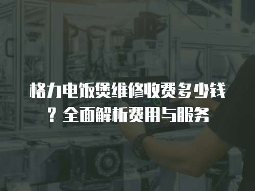 格力電飯煲維修收費多少錢？全面解析費用與服務