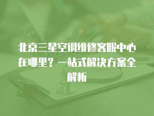 北京三星空調(diào)維修客服中心在哪里？一站式解決方案全解析
