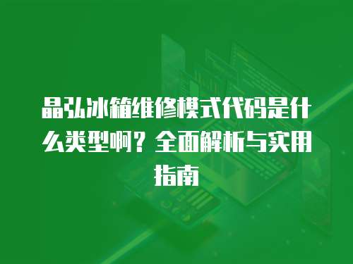 晶弘冰箱維修模式代碼是什么類型??？全面解析與實用指南