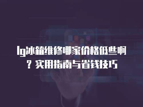 lg冰箱維修哪家價格低些啊？實用指南與省錢技巧