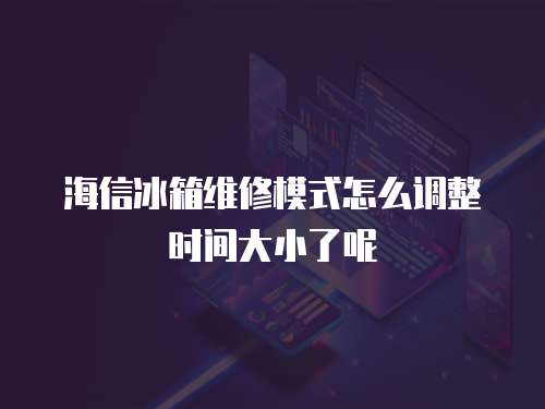 海信冰箱維修模式怎么調整時間大小了呢