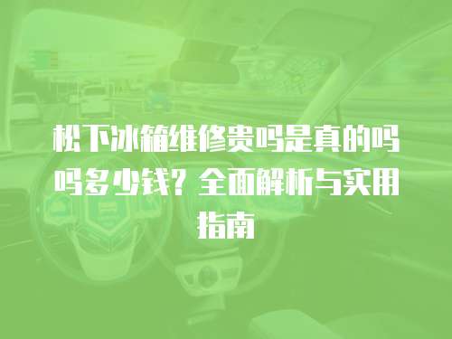 松下冰箱維修貴嗎是真的嗎嗎多少錢？全面解析與實用指南