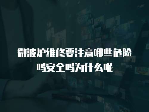 微波爐維修要注意哪些危險嗎安全嗎為什么呢