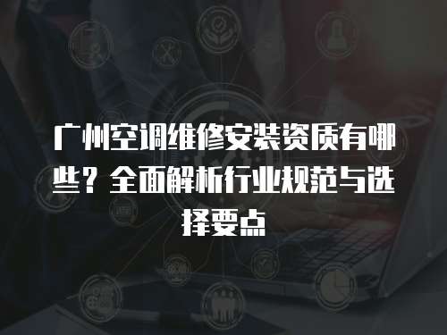 廣州空調(diào)維修安裝資質(zhì)有哪些？全面解析行業(yè)規(guī)范與選擇要點