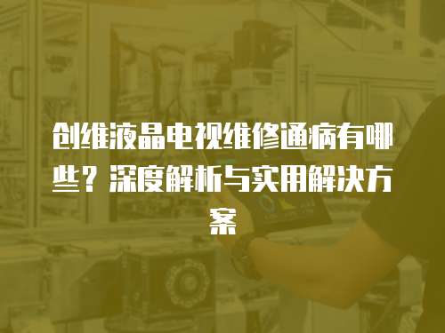 創(chuàng)維液晶電視維修通病有哪些？深度解析與實用解決方案