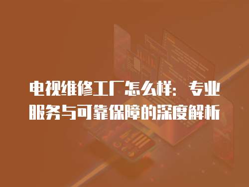 電視維修工廠怎么樣：專業服務與可靠保障的深度解析