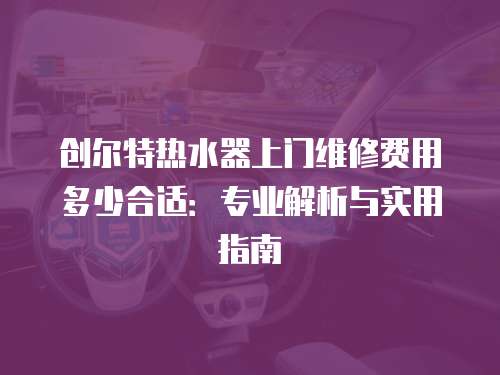 創爾特熱水器上門維修費用多少合適：專業解析與實用指南