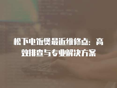松下電飯煲最近維修點：高效排查與專業解決方案