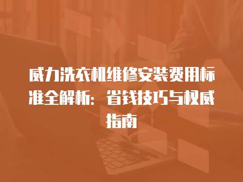 威力洗衣機(jī)維修安裝費(fèi)用標(biāo)準(zhǔn)全解析：省錢技巧與權(quán)威指南
