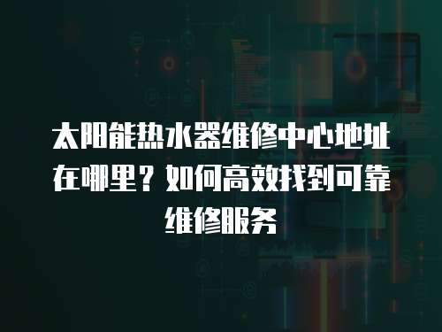 太陽能熱水器維修中心地址在哪里？如何高效找到可靠維修服務