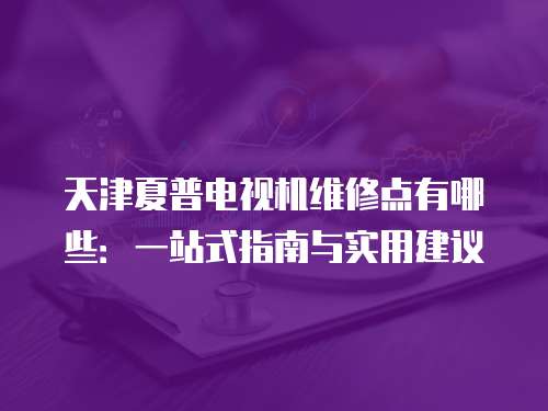 天津夏普電視機維修點有哪些：一站式指南與實用建議